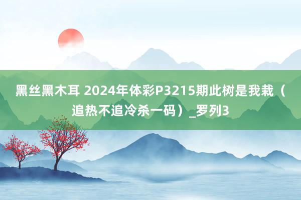 黑丝黑木耳 2024年体彩P3215期此树是我栽（追热不追冷杀一码）_罗列3