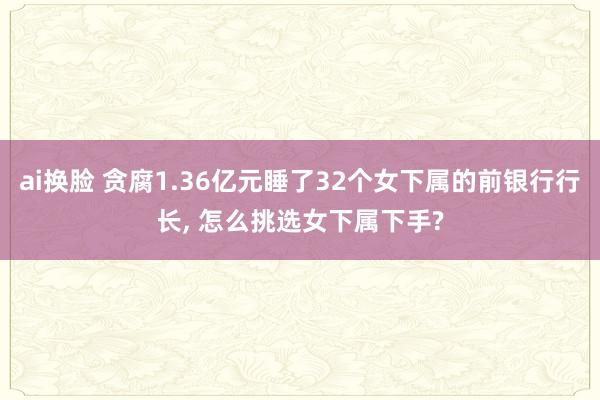 ai换脸 贪腐1.36亿元睡了32个女下属的前银行行长， 怎么挑选女下属下手?