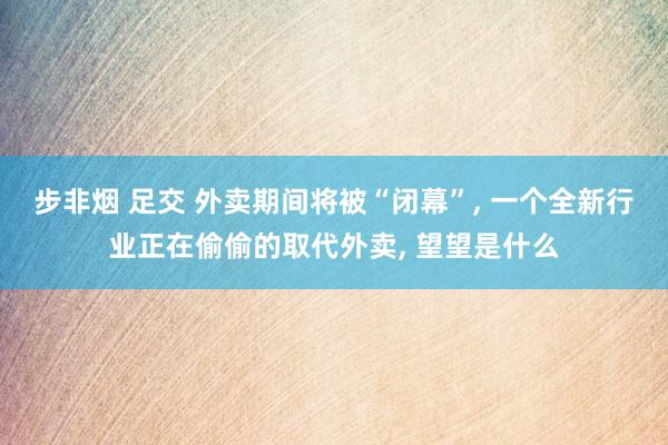 步非烟 足交 外卖期间将被“闭幕”， 一个全新行业正在偷偷的取代外卖， 望望是什么