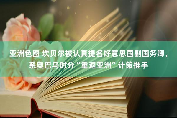 亚洲色图 坎贝尔被认真提名好意思国副国务卿，系奥巴马时分“重返亚洲”计策推手