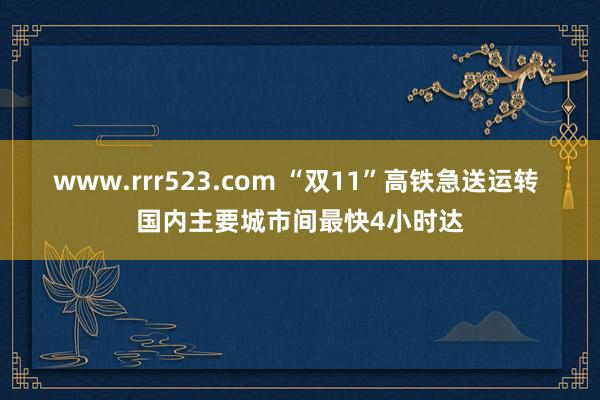 www.rrr523.com “双11”高铁急送运转 国内主要城市间最快4小时达