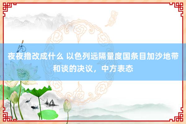 夜夜撸改成什么 以色列远隔量度国条目加沙地带和谈的决议，中方表态