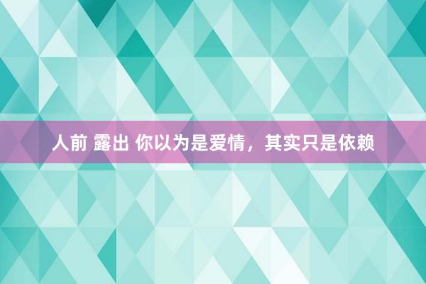 人前 露出 你以为是爱情，其实只是依赖