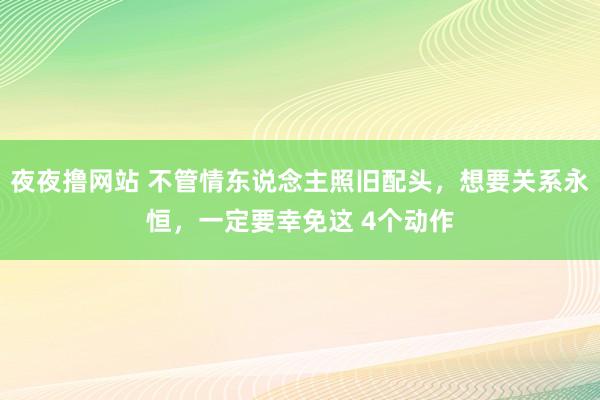 夜夜撸网站 不管情东说念主照旧配头，想要关系永恒，一定要幸免这 4个动作