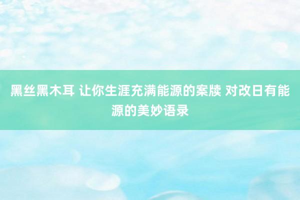 黑丝黑木耳 让你生涯充满能源的案牍 对改日有能源的美妙语录