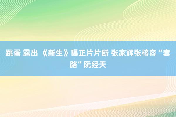 跳蛋 露出 《新生》曝正片片断 张家辉张榕容“套路”阮经天