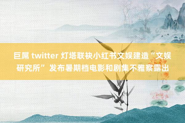 巨屌 twitter 灯塔联袂小红书文娱建造“文娱研究所” 发布暑期档电影和剧集不雅察露出