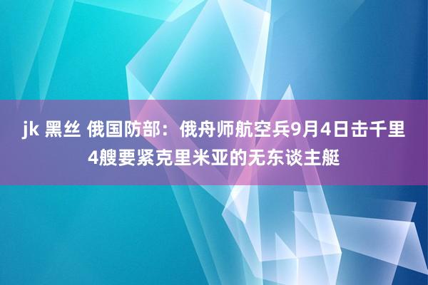 jk 黑丝 俄国防部：俄舟师航空兵9月4日击千里4艘要紧克里米亚的无东谈主艇