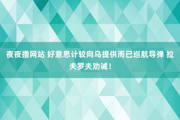 夜夜撸网站 好意思计较向乌提供而已巡航导弹 拉夫罗夫劝诫！