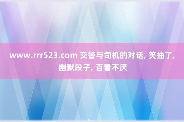 www.rrr523.com 交警与司机的对话， 笑抽了， 幽默段子， 百看不厌