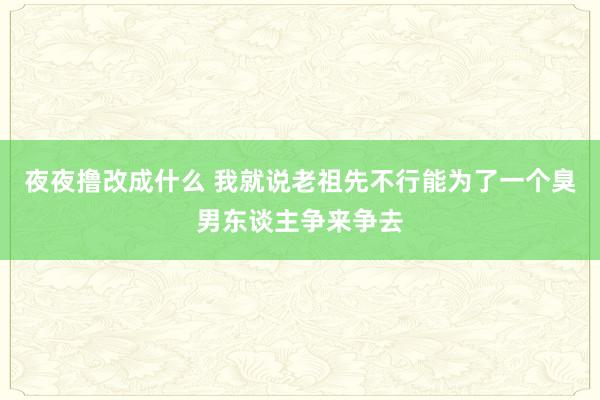 夜夜撸改成什么 我就说老祖先不行能为了一个臭男东谈主争来争去