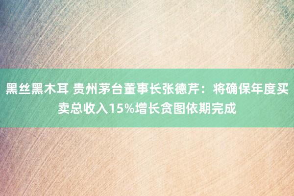 黑丝黑木耳 贵州茅台董事长张德芹：将确保年度买卖总收入15%增长贪图依期完成