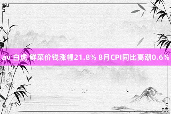 av 白虎 鲜菜价钱涨幅21.8% 8月CPI同比高潮0.6%