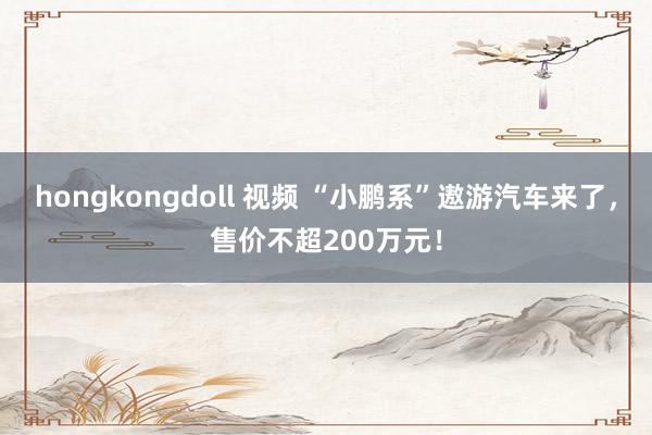 hongkongdoll 视频 “小鹏系”遨游汽车来了，售价不超200万元！