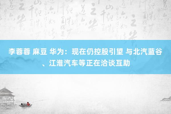 李蓉蓉 麻豆 华为：现在仍控股引望 与北汽蓝谷、江淮汽车等正在洽谈互助