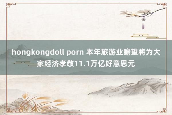 hongkongdoll porn 本年旅游业瞻望将为大家经济孝敬11.1万亿好意思元