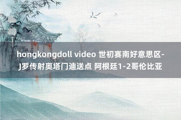 hongkongdoll video 世初赛南好意思区-J罗传射奥塔门迪送点 阿根廷1-2哥伦比亚