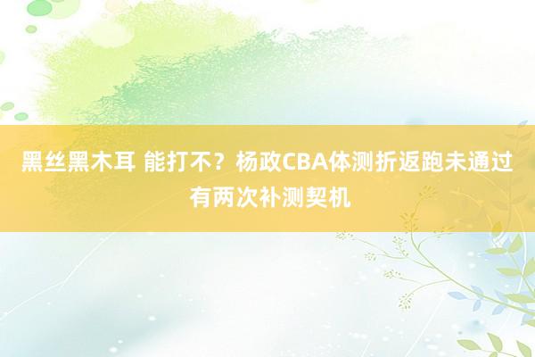 黑丝黑木耳 能打不？杨政CBA体测折返跑未通过 有两次补测契机