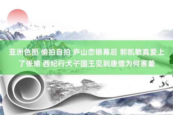 亚洲色图 偷拍自拍 庐山恋银幕后 郭凯敏真爱上了张瑜 西纪行犬子国王见到唐僧为何害羞