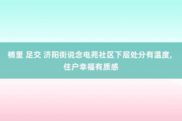 楠里 足交 济阳街说念电苑社区下层处分有温度， 住户幸福有质感