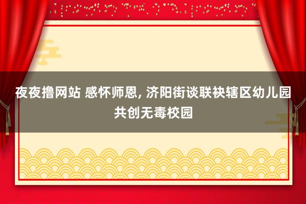 夜夜撸网站 感怀师恩， 济阳街谈联袂辖区幼儿园共创无毒校园