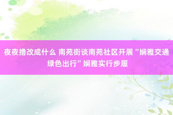 夜夜撸改成什么 南苑街谈南苑社区开展“娴雅交通 绿色出行”娴雅实行步履