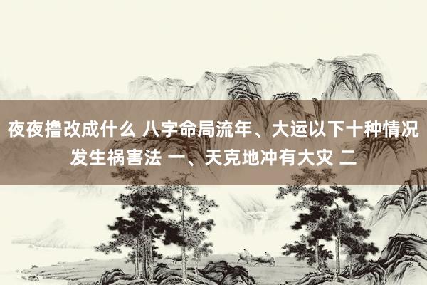 夜夜撸改成什么 八字命局流年、大运以下十种情况发生祸害法 一、天克地冲有大灾 二