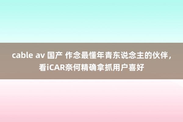 cable av 国产 作念最懂年青东说念主的伙伴，看iCAR奈何精确拿抓用户喜好