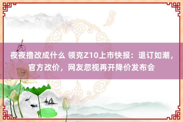 夜夜撸改成什么 领克Z10上市快报：退订如潮，官方改价，网友忽视再开降价发布会