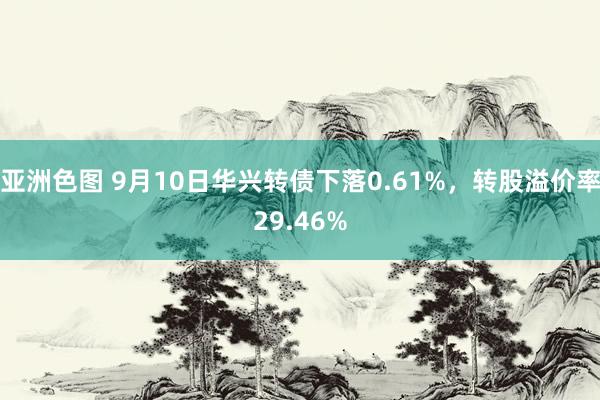 亚洲色图 9月10日华兴转债下落0.61%，转股溢价率29.46%