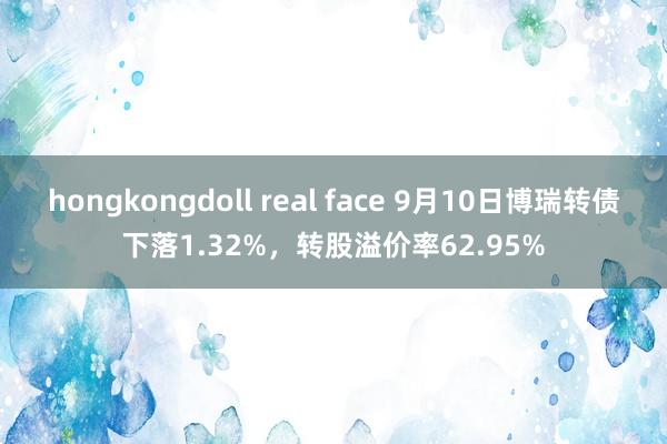 hongkongdoll real face 9月10日博瑞转债下落1.32%，转股溢价率62.95%