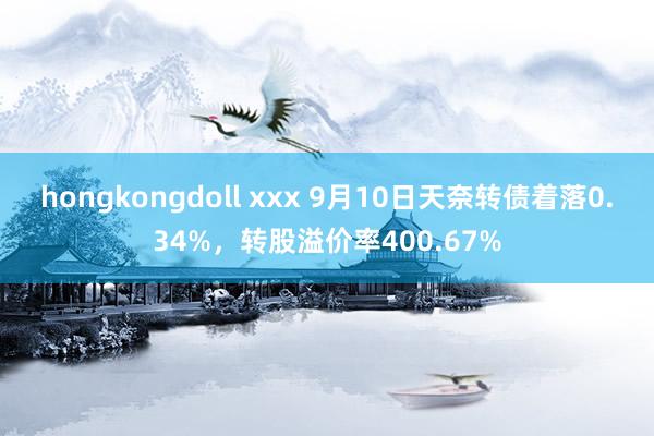 hongkongdoll xxx 9月10日天奈转债着落0.34%，转股溢价率400.67%