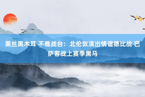 黑丝黑木耳 不雅战台：北伦敦演出情谊德比战 巴萨客战上赛季黑马