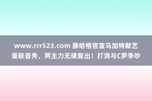 www.rrr523.com 滕哈格官宣乌加特献艺曼联首秀，两主力无缘复出！打消与C罗争吵