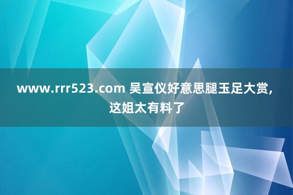 www.rrr523.com 吴宣仪好意思腿玉足大赏， 这姐太有料了