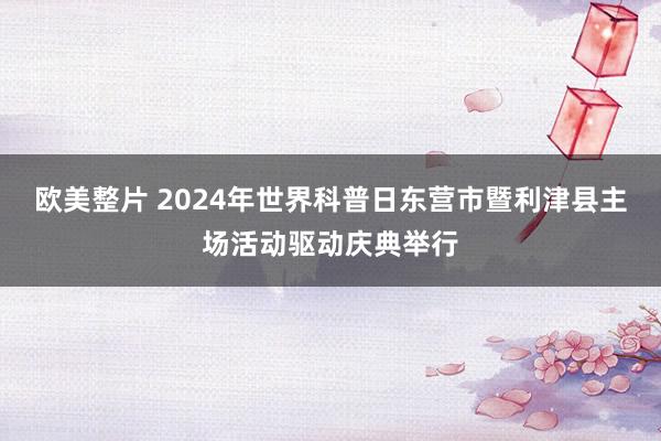 欧美整片 2024年世界科普日东营市暨利津县主场活动驱动庆典举行