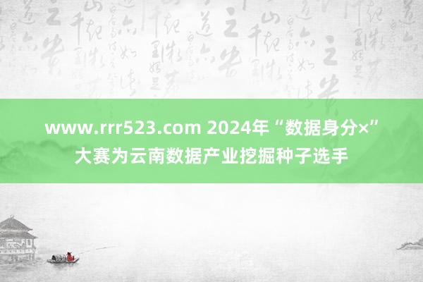 www.rrr523.com 2024年“数据身分×”大赛为云南数据产业挖掘种子选手