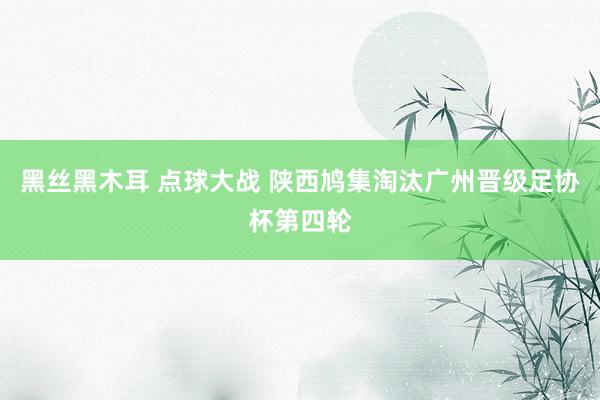 黑丝黑木耳 点球大战 陕西鸠集淘汰广州晋级足协杯第四轮