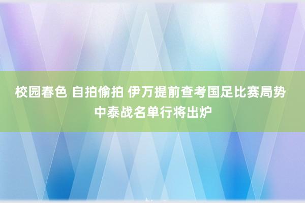 校园春色 自拍偷拍 伊万提前查考国足比赛局势 中泰战名单行将出炉