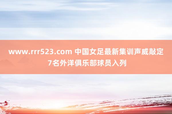 www.rrr523.com 中国女足最新集训声威敲定 7名外洋俱乐部球员入列