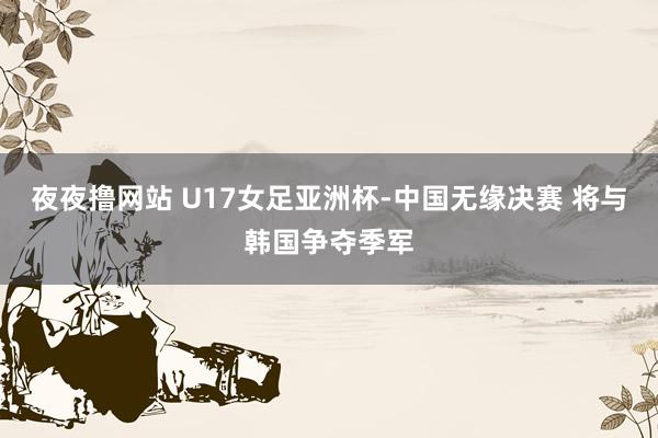 夜夜撸网站 U17女足亚洲杯-中国无缘决赛 将与韩国争夺季军