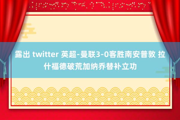 露出 twitter 英超-曼联3-0客胜南安普敦 拉什福德破荒加纳乔替补立功