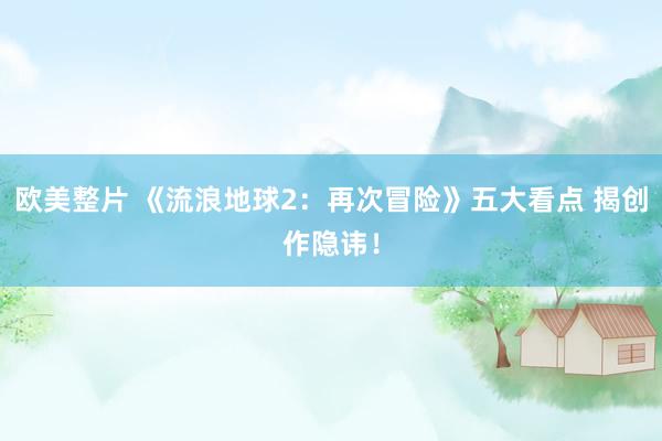 欧美整片 《流浪地球2：再次冒险》五大看点 揭创作隐讳！