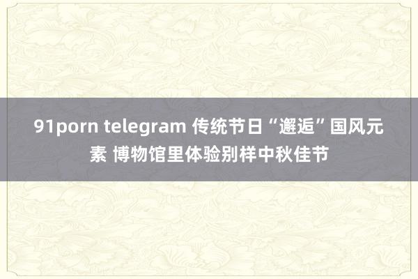 91porn telegram 传统节日“邂逅”国风元素 博物馆里体验别样中秋佳节