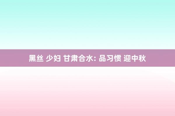 黑丝 少妇 甘肃合水: 品习惯 迎中秋