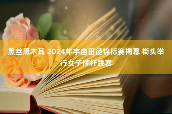 黑丝黑木耳 2024年宇宙田径锦标赛揭幕 街头举行女子撑杆跳赛