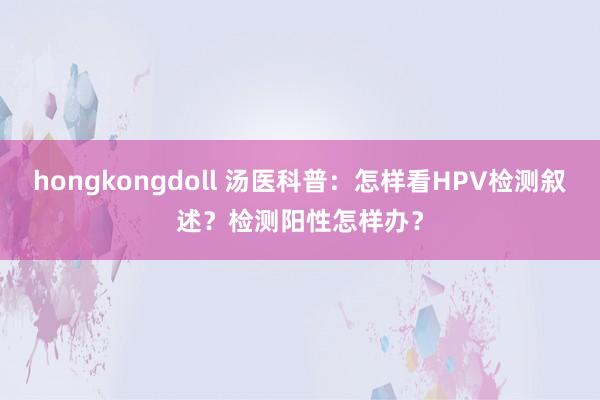 hongkongdoll 汤医科普：怎样看HPV检测叙述？检测阳性怎样办？