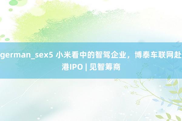 german_sex5 小米看中的智驾企业，博泰车联网赴港IPO | 见智筹商