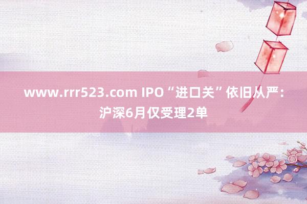 www.rrr523.com IPO“进口关”依旧从严：沪深6月仅受理2单