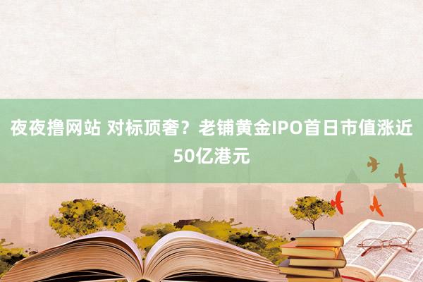 夜夜撸网站 对标顶奢？老铺黄金IPO首日市值涨近50亿港元